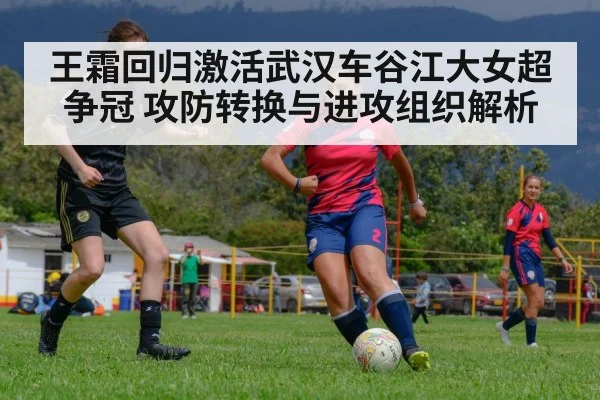 王霜回归激活武汉车谷江大女超争冠 攻防转换与进攻组织解析